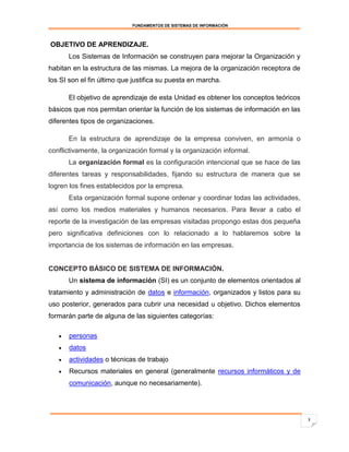 FUNDAMENTOS DE SISTEMAS DE INFORMACIÓN



OBJETIVO DE APRENDIZAJE.
       Los Sistemas de Información se construyen para mejorar la Organización y
habitan en la estructura de las mismas. La mejora de la organización receptora de
los SI son el fin último que justifica su puesta en marcha.

       El objetivo de aprendizaje de esta Unidad es obtener los conceptos teóricos
básicos que nos permitan orientar la función de los sistemas de información en las
diferentes tipos de organizaciones.

       En la estructura de aprendizaje de la empresa conviven, en armonía o
conflictivamente, la organización formal y la organización informal.
       La organización formal es la configuración intencional que se hace de las
diferentes tareas y responsabilidades, fijando su estructura de manera que se
logren los fines establecidos por la empresa.
       Esta organización formal supone ordenar y coordinar todas las actividades,
así como los medios materiales y humanos necesarios. Para llevar a cabo el
reporte de la investigación de las empresas visitadas propongo estas dos pequeña
pero significativa definiciones con lo relacionado a lo hablaremos sobre la
importancia de los sistemas de información en las empresas.


CONCEPTO BÁSICO DE SISTEMA DE INFORMACIÓN.
       Un sistema de información (SI) es un conjunto de elementos orientados al
tratamiento y administración de datos e información, organizados y listos para su
uso posterior, generados para cubrir una necesidad u objetivo. Dichos elementos
formarán parte de alguna de las siguientes categorías:

      personas
      datos
      actividades o técnicas de trabajo
      Recursos materiales en general (generalmente recursos informáticos y de
       comunicación, aunque no necesariamente).




                                                                                     3
 