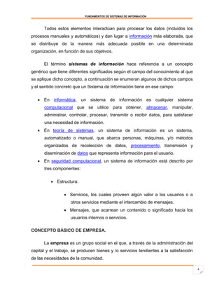 FUNDAMENTOS DE SISTEMAS DE INFORMACIÓN



      Todos estos elementos interactúan para procesar los datos (incluidos los
procesos manuales y automáticos) y dan lugar a información más elaborada, que
se distribuye de la manera más adecuada posible en una determinada
organización, en función de sus objetivos.

      El término sistemas de información hace referencia a un concepto
genérico que tiene diferentes significados según el campo del conocimiento al que
se aplique dicho concepto, a continuación se enumeran algunos de dichos campos
y el sentido concreto que un Sistema de Información tiene en ese campo:

    En    informática,   un   sistema    de    información         es   cualquier   sistema
      computacional que se utilice para obtener, almacenar, manipular,
      administrar, controlar, procesar, transmitir o recibir datos, para satisfacer
      una necesidad de información.
    En teoría de sistemas, un sistema de información es un sistema,
      automatizado o manual, que abarca personas, máquinas, y/o métodos
      organizados de recolección de datos, procesamiento, transmisión y
      diseminación de datos que representa información para el usuario.
    En seguridad computacional, un sistema de información está descrito por
      tres componentes:

           Estructura:

                  Servicios, los cuales proveen algún valor a los usuarios o a
                    otros servicios mediante el intercambio de mensajes.
                  Mensajes, que acarrean un contenido o significado hacia los
                    usuarios internos o servicios.

CONCEPTO BÁSICO DE EMPRESA.

      La empresa es un grupo social en el que, a través de la administración del
capital y el trabajo, se producen bienes y /o servicios tendientes a la satisfacción
de las necesidades de la comunidad.

                                                                                               4
 
