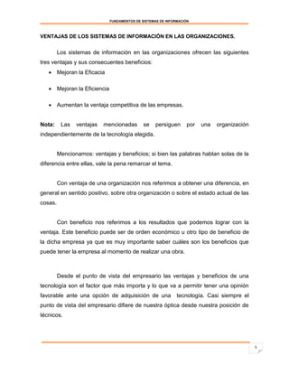 FUNDAMENTOS DE SISTEMAS DE INFORMACIÓN



VENTAJAS DE LOS SISTEMAS DE INFORMACIÓN EN LAS ORGANIZACIONES.


         Los sistemas de información en las organizaciones ofrecen las siguientes
tres ventajas y sus consecuentes beneficios:
    Mejoran la Eficacia

    Mejoran la Eficiencia

    Aumentan la ventaja competitiva de las empresas.


Nota:     Las   ventajas   mencionadas       se    persiguen      por   una   organización
independientemente de la tecnología elegida.


         Mencionamos: ventajas y beneficios; si bien las palabras hablan solas de la
diferencia entre ellas, vale la pena remarcar el tema.


         Con ventaja de una organización nos referimos a obtener una diferencia, en
general en sentido positivo, sobre otra organización o sobre el estado actual de las
cosas.


         Con beneficio nos referimos a los resultados que podemos lograr con la
ventaja. Este beneficio puede ser de orden económico u otro tipo de beneficio de
la dicha empresa ya que es muy importante saber cuáles son los beneficios que
puede tener la empresa al momento de realizar una obra.



         Desde el punto de vista del empresario las ventajas y beneficios de una
tecnología son el factor que más importa y lo que va a permitir tener una opinión
favorable ante una opción de adquisición de una              tecnología. Casi siempre el
punto de vista del empresario difiere de nuestra óptica desde nuestra posición de
técnicos.




                                                                                             5
 