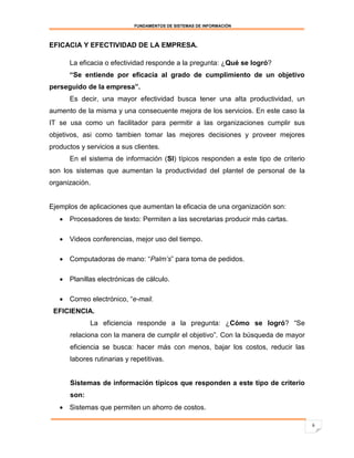 FUNDAMENTOS DE SISTEMAS DE INFORMACIÓN



EFICACIA Y EFECTIVIDAD DE LA EMPRESA.

      La eficacia o efectividad responde a la pregunta: ¿Qué se logró?
      “Se entiende por eficacia al grado de cumplimiento de un objetivo
perseguido de la empresa”.
      Es decir, una mayor efectividad busca tener una alta productividad, un
aumento de la misma y una consecuente mejora de los servicios. En este caso la
IT se usa como un facilitador para permitir a las organizaciones cumplir sus
objetivos, asi como tambien tomar las mejores decisiones y proveer mejores
productos y servicios a sus clientes.
      En el sistema de información (SI) típicos responden a este tipo de criterio
son los sistemas que aumentan la productividad del plantel de personal de la
organización.


Ejemplos de aplicaciones que aumentan la eficacia de una organización son:
    Procesadores de texto: Permiten a las secretarias producir más cartas.

    Videos conferencias, mejor uso del tiempo.

    Computadoras de mano: “Palm’s” para toma de pedidos.

    Planillas electrónicas de cálculo.

    Correo electrónico, “e-mail.
 EFICIENCIA.
             La eficiencia responde a la pregunta: ¿Cómo se logró? “Se
      relaciona con la manera de cumplir el objetivo”. Con la búsqueda de mayor
      eficiencia se busca: hacer más con menos, bajar los costos, reducir las
      labores rutinarias y repetitivas.


      Sistemas de información típicos que responden a este tipo de criterio
      son:
    Sistemas que permiten un ahorro de costos.

                                                                                    6
 