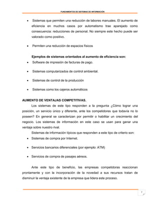 FUNDAMENTOS DE SISTEMAS DE INFORMACIÓN




      Sistemas que permiten una reducción de labores manuales. El aumento de
       eficiencia en muchos casos por automatismo trae aparejado como
       consecuencia: reducciones de personal. No siempre este hecho puede ser
       valorado como positivo.

      Permiten una reducción de espacios físicos


       Ejemplos de sistemas orientados al aumento de eficiencia son:
      Software de impresión de facturas de pago.

      Sistemas computarizados de control ambiental.

      Sistemas de control de la producción

      Sistemas como los cajeros automáticos


AUMENTO DE VENTAJAS COMPETITIVAS.
       Los sistemas de este tipo responden a la pregunta ¿Cómo lograr una
posición, un servicio único y diferente, ante los competidores que todavía no lo
poseen? En general se caracterizan por permitir o habilitar un crecimiento del
negocio. Los sistemas de información en este caso se usan para ganar una
ventaja sobre nuestro rival.
       Sistemas de información típicos que responden a este tipo de criterio son:
    Sistemas de compra por Internet.

    Servicios bancarios diferenciales (por ejemplo: ATM)

    Servicios de compra de pasajes aéreos.


       Ante este tipo de beneficio, las empresas competidoras reaccionan
prontamente y con la incorporación de la novedad a sus recursos tratan de
disminuir la ventaja existente de la empresa que lidera este proceso.



                                                                                    7
 