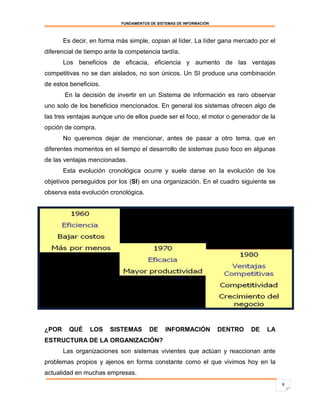 FUNDAMENTOS DE SISTEMAS DE INFORMACIÓN



       Es decir, en forma más simple, copian al líder. La líder gana mercado por el
diferencial de tiempo ante la competencia tardía.
       Los beneficios de eficacia, eficiencia y aumento de las ventajas
competitivas no se dan aislados, no son únicos. Un SI produce una combinación
de estos beneficios.
       En la decisión de invertir en un Sistema de información es raro observar
uno solo de los beneficios mencionados. En general los sistemas ofrecen algo de
las tres ventajas aunque uno de ellos puede ser el foco, el motor o generador de la
opción de compra.
       No queremos dejar de mencionar, antes de pasar a otro tema, que en
diferentes momentos en el tiempo el desarrollo de sistemas puso foco en algunas
de las ventajas mencionadas.
       Esta evolución cronológica ocurre y suele darse en la evolución de los
objetivos perseguidos por los (SI) en una organización. En el cuadro siguiente se
observa esta evolución cronológica.




¿POR     QUÉ    LOS    SISTEMAS        DE     INFORMACIÓN           DENTRO   DE   LA
ESTRUCTURA DE LA ORGANIZACIÓN?
       Las organizaciones son sistemas vivientes que actúan y reaccionan ante
problemas propios y ajenos en forma constante como el que vivimos hoy en la
actualidad en muchas empresas.
                                                                                       8
 