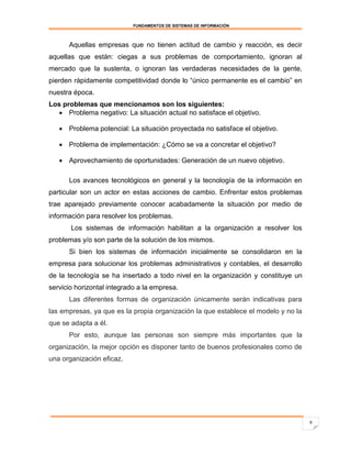FUNDAMENTOS DE SISTEMAS DE INFORMACIÓN



      Aquellas empresas que no tienen actitud de cambio y reacción, es decir
aquellas que están: ciegas a sus problemas de comportamiento, ignoran al
mercado que la sustenta, o ignoran las verdaderas necesidades de la gente,
pierden rápidamente competitividad donde lo “único permanente es el cambio” en
nuestra época.
Los problemas que mencionamos son los siguientes:
   Problema negativo: La situación actual no satisface el objetivo.

    Problema potencial: La situación proyectada no satisface el objetivo.

    Problema de implementación: ¿Cómo se va a concretar el objetivo?

    Aprovechamiento de oportunidades: Generación de un nuevo objetivo.

      Los avances tecnológicos en general y la tecnología de la información en
particular son un actor en estas acciones de cambio. Enfrentar estos problemas
trae aparejado previamente conocer acabadamente la situación por medio de
información para resolver los problemas.
       Los sistemas de información habilitan a la organización a resolver los
problemas y/o son parte de la solución de los mismos.
      Si bien los sistemas de información inicialmente se consolidaron en la
empresa para solucionar los problemas administrativos y contables, el desarrollo
de la tecnología se ha insertado a todo nivel en la organización y constituye un
servicio horizontal integrado a la empresa.
      Las diferentes formas de organización únicamente serán indicativas para
las empresas, ya que es la propia organización la que establece el modelo y no la
que se adapta a él.
      Por esto, aunque las personas son siempre más importantes que la
organización, la mejor opción es disponer tanto de buenos profesionales como de
una organización eficaz.




                                                                                    9
 