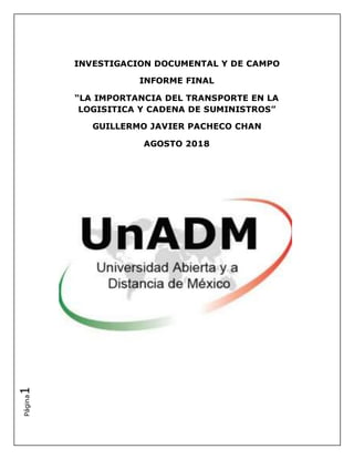 Página1
INVESTIGACION DOCUMENTAL Y DE CAMPO
INFORME FINAL
“LA IMPORTANCIA DEL TRANSPORTE EN LA
LOGISITICA Y CADENA DE SUMINISTROS”
GUILLERMO JAVIER PACHECO CHAN
AGOSTO 2018
 