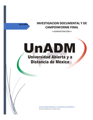 25-8-2018 INVESTIGACION DOCUMENTAL Y DE
CAMPOINFORME FINAL
<<ADMINISTRACIÓN>>
Universidad Abierta y a Distancia de México.
VICTOR FRANCISCO TOLEDO ALVA
 
