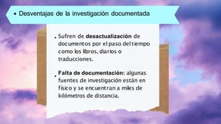 Desventajas de la investigación documentada
Sufren de desactualización de
documentos por el paso del tiempo
como los libros, diarios o
traducciones.
Falta de documentación: algunas
fuentes de investigación están en
físico y se encuentran a miles de
kilómetros de distancia.
 