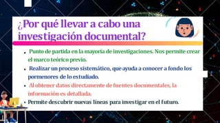 ¿Porquéllevar acabouna
investigacióndocumental?
Puntodepartida enla mayoría deinvestigaciones. Nos permite crear
el marco teórico previo.
Realizar unproceso sistemático, queayudaaconocer afondo los
pormenores de loestudiado.
Alobtener datos directamente defuentes documentales, la
información es detallada.
Permite descubrir nuevas líneas parainvestigar enel futuro.
 