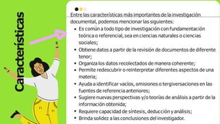 Características
Entre las características más importantes de la investigación
documental, podemos mencionar las siguientes:
Es común a todo tipo de investigación con fundamentación
teórica o referencial, sea en ciencias naturales o ciencias
sociales;
Obtiene datos a partir de la revisión de documentos de diferente
tenor;
Organiza los datos recolectados de manera coherente;
Permite redescubrir o reinterpretar diferentes aspectos de una
materia;
Ayuda a identificar vacíos, omisiones o tergiversaciones en las
fuentes de referencia anteriores;
Sugiere nuevas perspectivas y/o teorías de análisis a partir de la
información obtenida;
Requiere capacidad de síntesis, deducción y análisis;
Brinda solidez a las conclusiones del investigador.
 