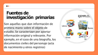 Fuentes de
investigación primarias
Son aquellas que dan información de
primera mano sobre el objeto de
estudio. Se caracterizan por aportar
información original y relevante. Por
ejemplo, en el caso de una biografía, los
documentos civiles del personaje (acta
de nacimiento y otros registros)
 