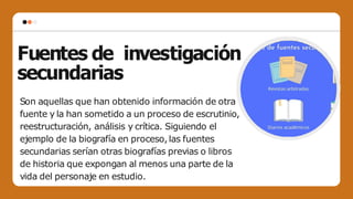 Fuentes de investigación
secundarias
Son aquellas que han obtenido información de otra
fuente y la han sometido a un proceso de escrutinio,
reestructuración, análisis y crítica. Siguiendo el
ejemplo de la biografía en proceso,las fuentes
secundarias serían otras biografías previas o libros
de historia que expongan al menos una parte de la
vida del personaje en estudio.
 
