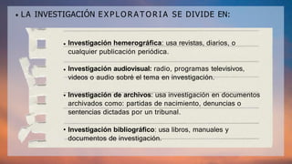 LA INVESTIGACIÓN E X P L O R A T O R I A SE DIVIDE EN:
Investigación hemerográfica: usa revistas, diarios, o
cualquier publicación periódica.
Investigación audiovisual: radio, programas televisivos,
videos o audio sobré el tema en investigación.
Investigación de archivos: usa investigación en documentos
archivados como: partidas de nacimiento, denuncias o
sentencias dictadas por un tribunal.
Investigación bibliográfico: usa libros, manuales y
documentos de investigación.
 