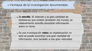 Ventajas de la investigación documentada
Es sencilla: El internet y la gran cantidad de
bibliotecas que existen alrededor del mundo, es
relativamente sencillo encontrar información
sobre un tema.
Es una investigación veloz: en digitalización no
solo se puede encontrar una gran cantidad de
información, sino también a una gran velocidad.
 