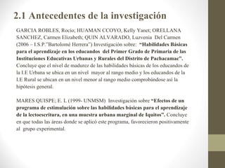 2.1 Antecedentes de la investigación
GARCIA ROBLES, Rocío; HUAMAN CCOYO, Kelly Yanet; ORELLANA
SANCHEZ, Carmen Elizabeth; QUIN ALVARADO, Luzvenia Del Carmen
(2006 – I.S.P.”Bartolomé Herrera”) Investigación sobre: “Habilidades Básicas
para el aprendizaje en los educandos del Primer Grado de Primaria de las
Instituciones Educativas Urbanas y Rurales del Distrito de Pachacamac”.
Concluye que el nivel de madurez de las habilidades básicas de los educandos de
la I.E Urbana se ubica en un nivel mayor al rango medio y los educandos de la
I.E Rural se ubican en un nivel menor al rango medio comprobándose así la
hipótesis general.

MARES QUISPE; E. L (1999- UNMSM) Investigación sobre “Efectos de un
programa de estimulación sobre las habilidades básicas para el aprendizaje
de la lectoescritura, en una muestra urbana marginal de Iquitos”. Concluye
en que todas las áreas donde se aplicó este programa, favorecieron positivamente
al grupo experimental.
 