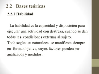 2.2 Bases teóricas
2.2.1 Habilidad

  La habilidad es la capacidad y disposición para
ejecutar una actividad con destreza, cuando se dan
todas las condiciones externas al sujeto.
Toda según su naturaleza se manifiesta siempre
en forma objetiva, cuyos factores pueden ser
analizados y medidos.
 