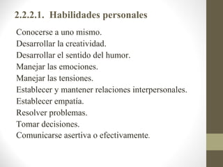 2.2.2.1. Habilidades personales
Conocerse a uno mismo.
Desarrollar la creatividad.
Desarrollar el sentido del humor.
Manejar las emociones.
Manejar las tensiones.
Establecer y mantener relaciones interpersonales.
Establecer empatía.
Resolver problemas.
Tomar decisiones.
Comunicarse asertiva o efectivamente.
 