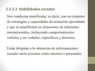 2.2.2.2  Habilidades sociales
Son conductas manifiestas; es decir, son un conjunto
de estrategias y capacidades de actuación aprendidas
y que se manifiestan en situaciones de relaciones
interpersonales, incluyendo comportamientos
verbales y no verbales, específicos y discretos.

Están dirigidas a la obtención de reforzamientos
sociales tanto externos como internos o personales
 
