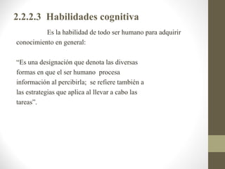 2.2.2.3 Habilidades cognitiva
          Es la habilidad de todo ser humano para adquirir
conocimiento en general:

“Es una designación que denota las diversas
formas en que el ser humano procesa
información al percibirla; se refiere también a
las estrategias que aplica al llevar a cabo las
tareas”.
 