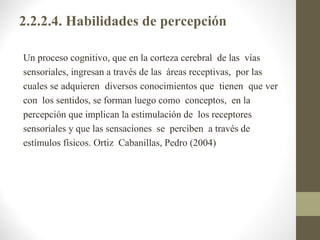 2.2.2.4. Habilidades de percepción

Un proceso cognitivo, que en la corteza cerebral de las vías
sensoriales, ingresan a través de las áreas receptivas, por las
cuales se adquieren diversos conocimientos que tienen que ver
con los sentidos, se forman luego como conceptos, en la
percepción que implican la estimulación de los receptores
sensoriales y que las sensaciones se perciben a través de
estímulos físicos. Ortiz Cabanillas, Pedro (2004)
 