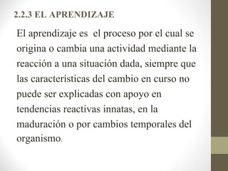 2.2.3 EL APRENDIZAJE

El aprendizaje es el proceso por el cual se
origina o cambia una actividad mediante la
reacción a una situación dada, siempre que
las características del cambio en curso no
puede ser explicadas con apoyo en
tendencias reactivas innatas, en la
maduración o por cambios temporales del
organismo.
 