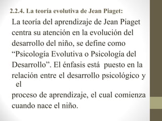 2.2.4. La teoría evolutiva de Jean Piaget:
La teoría del aprendizaje de Jean Piaget
centra su atención en la evolución del
desarrollo del niño, se define como
“Psicología Evolutiva o Psicología del
Desarrollo”. El énfasis está puesto en la
relación entre el desarrollo psicológico y
 el
proceso de aprendizaje, el cual comienza
cuando nace el niño.
 