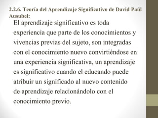 2.2.6. Teoría del Aprendizaje Significativo de David Paúl
Ausubel:
 El aprendizaje significativo es toda
 experiencia que parte de los conocimientos y
 vivencias previas del sujeto, son integradas
 con el conocimiento nuevo convirtiéndose en
 una experiencia significativa, un aprendizaje
 es significativo cuando el educando puede
 atribuir un significado al nuevo contenido
 de aprendizaje relacionándolo con el
 conocimiento previo.
 