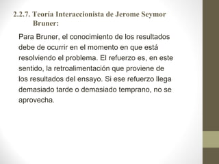 2.2.7. Teoría Interaccionista de Jerome Seymor
       Bruner:
 Para Bruner, el conocimiento de los resultados
 debe de ocurrir en el momento en que está
 resolviendo el problema. El refuerzo es, en este
 sentido, la retroalimentación que proviene de
 los resultados del ensayo. Si ese refuerzo llega
 demasiado tarde o demasiado temprano, no se
 aprovecha.
 