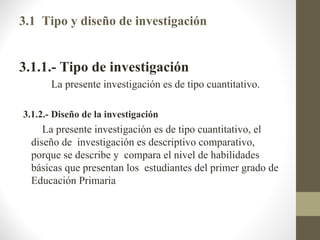 3.1 Tipo y diseño de investigación


3.1.1.- Tipo de investigación
       La presente investigación es de tipo cuantitativo.

3.1.2.- Diseño de la investigación
     La presente investigación es de tipo cuantitativo, el
  diseño de investigación es descriptivo comparativo,
  porque se describe y compara el nivel de habilidades
  básicas que presentan los estudiantes del primer grado de
  Educación Primaria
 
