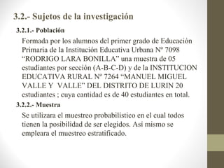 3.2.- Sujetos de la investigación
3.2.1.- Población
  Formada por los alumnos del primer grado de Educación
  Primaria de la Institución Educativa Urbana Nº 7098
  “RODRIGO LARA BONILLA” una muestra de 05
  estudiantes por sección (A-B-C-D) y de la INSTITUCION
  EDUCATIVA RURAL Nº 7264 “MANUEL MIGUEL
  VALLE Y VALLE” DEL DISTRITO DE LURIN 20
  estudiantes ; cuya cantidad es de 40 estudiantes en total.
3.2.2.- Muestra
  Se utilizara el muestreo probabilístico en el cual todos
  tienen la posibilidad de ser elegidos. Así mismo se
  empleara el muestreo estratificado.
 