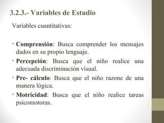 3.2.3.- Variables de Estudio
Variables cuantitativas:

• Comprensión: Busca comprender los mensajes
  dados en su propio lenguaje.
• Percepción: Busca que el niño realice una
  adecuada discriminación visual.
• Pre- cálculo: Busca que el niño razone de una
  manera lógica.
• Motricidad: Busca que el niño realice tareas
  psicomotoras.
 