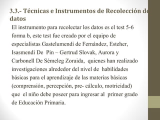 3.3.- Técnicas e Instrumentos de Recolección de 
datos
El instrumento para recolectar los datos es el test 5-6
forma b, este test fue creado por el equipo de
especialistas Gastelumendi de Fernández, Esteher,
Isasmendi De Pin – Gertrud Slovak, Aurora y
Carbonell De Sémeleg Zoraida, quienes han realizado
investigaciones alrededor del nivel de habilidades
básicas para el aprendizaje de las materias básicas
(comprensión, percepción, pre- cálculo, motricidad)
que el niño debe poseer para ingresar al primer grado
de Educación Primaria.
 