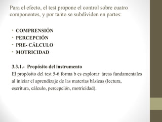 Para el efecto, el test propone el control sobre cuatro
componentes, y por tanto se subdividen en partes:

•   COMPRENSIÓN
•   PERCEPCIÓN
•   PRE- CÁLCULO
•   MOTRICIDAD

3.3.1.- Propósito del instrumento
El propósito del test 5-6 forma b es explorar áreas fundamentales
al iniciar el aprendizaje de las materias básicas (lectura,
escritura, cálculo, percepción, motricidad).
 