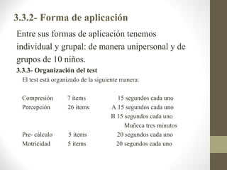 3.3.2- Forma de aplicación
Entre sus formas de aplicación tenemos
individual y grupal: de manera unipersonal y de
grupos de 10 niños.
3.3.3- Organización del test
 El test está organizado de la siguiente manera:

 Compresión        7 ítems            15 segundos cada uno
 Percepción        26 ítems         A 15 segundos cada uno
                                    B 15 segundos cada uno
                                         Muñeca tres minutos
 Pre- cálculo      5 ítems            20 segundos cada uno
 Motricidad        5 ítems            20 segundos cada uno
 