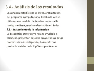 3.4.- Análisis de los resultados
Los análisis estadísticos se efectuaran a través
del programa computacional Excel, a la vez se
utiliza como medida de tendencia central la
moda, mediana, media y desviación estándar.
3.5.- Tratamiento de la información
La Estadística Descriptiva nos ha ayudado a
clasificar, presentar, resumir proyectar los datos
precisos de la investigación; buscando que
probar la validez de la hipótesis planteadas.
 