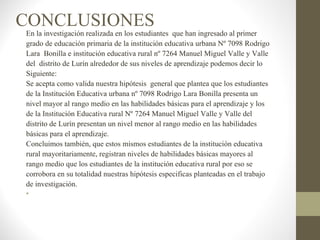 CONCLUSIONES
En la investigación realizada en los estudiantes que han ingresado al primer
grado de educación primaria de la institución educativa urbana Nº 7098 Rodrigo
Lara Bonilla e institución educativa rural nº 7264 Manuel Miguel Valle y Valle
del distrito de Lurín alrededor de sus niveles de aprendizaje podemos decir lo
Siguiente:
Se acepta como valida nuestra hipótesis general que plantea que los estudiantes
de la Institución Educativa urbana nº 7098 Rodrigo Lara Bonilla presenta un
nivel mayor al rango medio en las habilidades básicas para el aprendizaje y los
de la Institución Educativa rural Nº 7264 Manuel Miguel Valle y Valle del
distrito de Lurín presentan un nivel menor al rango medio en las habilidades
básicas para el aprendizaje.
Concluimos también, que estos mismos estudiantes de la institución educativa
rural mayoritariamente, registran niveles de habilidades básicas mayores al
rango medio que los estudiantes de la institución educativa rural por eso se
corrobora en su totalidad nuestras hipótesis especificas planteadas en el trabajo
de investigación.
•
 