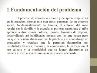 1.Fundamentación del problema
        El proceso de desarrollo infantil y de aprendizaje se da
en interacción permanente con otras personas de su entorno
social, fundamentalmente la familia, el entorno del niño
resulta ser la familia y la escuela es por esta razón que el niño
aprende a discriminar colores, formas, tamaños de objetos,
desarrollando así habilidades innatas con las que nacen pero
las que necesitan afianzarse con la práctica y el aprendizaje de
estrategias y técnicas que le permitan desarrollar sus
habilidades básicas; madurez, la compresión, la percepción el
pre cálculo y la motricidad que se logran desarrollar de
manera eficaz si son estimuladas de manera adecuada.
 