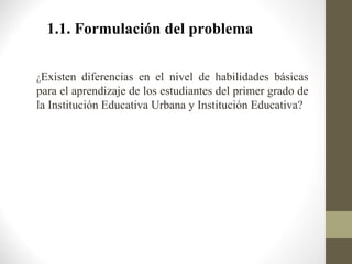 1.1. Formulación del problema

¿Existen diferencias en el nivel de habilidades básicas
para el aprendizaje de los estudiantes del primer grado de
la Institución Educativa Urbana y Institución Educativa?
 