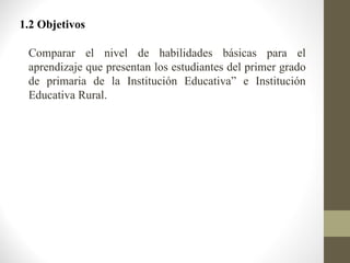 1.2 Objetivos

 Comparar el nivel de habilidades básicas para el
 aprendizaje que presentan los estudiantes del primer grado
 de primaria de la Institución Educativa” e Institución
 Educativa Rural.
 