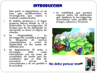 INTRODUCCION Esta parte es importante, es en ésta, que justificaremos la investigación que vamos a realizar, estableciendo: El ámbito (teórico) o el lugar (espacio físico) donde se va a desarrollar la investigación. El tiempo que ha de demandar su ejecución, es decir el objeto de estudio. 2. Su Originalidad : La investigación científica persigue la búsqueda de nuevos conocimientos y evitar la duplicidad en los temas de información.  3. Su Importancia: El tema a investigar debe estar relacionado con un tema de actualidad, de modo que los resultados que se han de encontrar sirvan al conocimiento y de ser posible a la sociedad. 4. La viabilidad, que permita superar todos los obstáculos que implican la investigación, desechando toda perdida de tiempo, esfuerzo y recursos.  No debo pensar en   