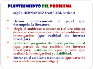 PLANTEAMIENTO   DEL  PROBLEMA Según HERNANDEZ SAMPIERI, se debe: Definir tentativamente el papel que desempeña la literatura. Elegir el ambiente o contexto (tal vez objeto) donde se comenzará a estudiar el problema de investigación  (que realidad me interesa investigar) Establecer preguntas de investigación inicial  (que partes de esa realidad me interesa investigar),  justificación  (por y para que realizar la investigación)  y, viabilidad. Entrar en el ambiente o contexto  (que parte de esa realidad deseo investigar) . 