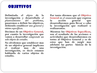 OBJETIVOS Delimitado el  objeto  de la investigación y desarrollado  el planteamiento del problema , pasaremos a definir los objetivos, debiendo establecer  uno general  y otros  específicos. Decimos de un  Objetivo General , por cuanto la investigación que vamos a desarrollar  comprende un solo objeto de estudio . No olvidemos que establecer mas de un objetivo general implicara el realizar mas de una investigación, es decir estamos hablando de varios objetos de estudio. Por tanto diremos que el  Objetivo General  es  el enunciado  que expresa la acción general que desarrollaremos para llevar a cabo la investigación que realizaré o realizaremos. Mientras los  Objetivos Específicos , son el resultado de las acciones o actividades que desarrollaremos en torno al Objetivo General y es de estos que han de surgir mas adelante las partes  básicas de la investigación . 