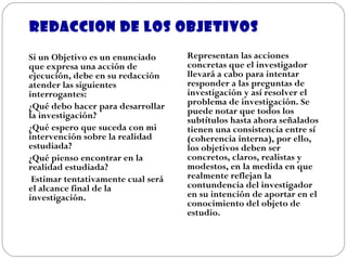 REDACCION DE LOS OBJETIVOS Si un Objetivo es un enunciado  que expresa una acción de ejecución, debe en su redacción atender las siguientes interrogantes:  ¿Qué debo hacer para desarrollar la investigación? ¿Qué espero que suceda con mi intervención sobre la realidad estudiada? ¿Qué pienso encontrar en la realidad estudiada?   Estimar tentativamente cual será el alcance final de la investigación .   Representan las acciones concretas que el investigador llevará a cabo para intentar responder a las preguntas de investigación y así resolver el problema de investigación. Se puede notar que todos los subtítulos hasta ahora señalados tienen una consistencia entre sí (coherencia interna), por ello, los objetivos deben ser concretos, claros, realistas y modestos, en la medida en que realmente reflejan la contundencia del investigador en su intención de aportar en el conocimiento del objeto de estudio. 