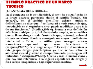 EJEMPLO PRACTICO DE UN MARCO TEORICO EL FANTASMA DE LA DROGA...   En el contexto de la cotidianidad, el sentido y significado de la droga aparece permeado desde el sentido común. Sin embargo, en el ámbito científico existen múltiples definiciones, se dice que  " se llama así a toda sustancia que, introducida en el organismo vivo, pueda modificar una o más de sus funciones." (Medina,1976:6). Frente a esta definición más bien ambigua o quizá demasiado amplia, se especifica que se llama droga a toda "sustancia que, actuando sobre el sistema nervioso, tiende a conseguir un mayor rendimiento intelectual o físico, o se utiliza para conseguir nuevas sensaciones esperando que sean placenteras. " (Sanjuan,1992:28). Y se sugiere que " Es mejor denominar a este grupo drogas psicotrópicas ya que actúan sobre la actividad mental y sobre el comportamiento psicológico del individuo." (Sanjuan,1992:28). Queda , más o menos claro , que hay una referencia  a la ingesta espontánea de drogas y no a su uso terapéutico y bajo supervisión médica. 