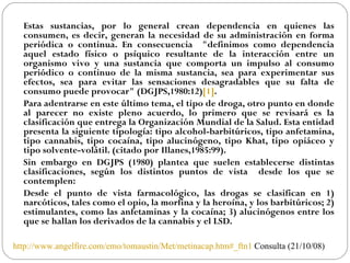 Estas sustancias, por lo general crean dependencia en quienes las consumen, es decir, generan la necesidad de su administración en forma periódica o continua. En consecuencia  "definimos como dependencia aquel estado físico o psíquico resultante de la interacción entre un organismo vivo y una sustancia que comporta un impulso al consumo periódico o continuo de la misma sustancia, sea para experimentar sus efectos, sea para evitar las sensaciones desagradables que su falta de consumo puede provocar" (DGJPS,1980:12) [1] .  Para adentrarse en este último tema, el tipo de droga, otro punto en donde al parecer no existe pleno acuerdo, lo primero que se revisará es la clasificación que entrega la Organización Mundial de la Salud. Esta entidad presenta la siguiente tipología: tipo alcohol-barbitúricos, tipo anfetamina, tipo cannabis, tipo cocaína, tipo alucinógeno, tipo Khat, tipo opiáceo y tipo solvente-volátil. (citado por Illanes,1985:99).  Sin embargo en DGJPS (1980) plantea que suelen establecerse distintas clasificaciones, según los distintos puntos de vista  desde los que se contemplen:  Desde el punto de vista farmacológico, las drogas se clasifican en 1) narcóticos, tales como el opio, la morfina y la heroína, y los barbitúricos; 2) estimulantes, como las anfetaminas y la cocaína; 3) alucinógenos entre los que se hallan los derivados de la cannabis y el LSD.   http://www.angelfire.com/emo/tomaustin/Met/metinacap.htm#_ftn1  Consulta (21/10/08) 