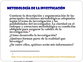 Metodología de la investigación Contiene la descripción y argumentación de las principales decisiones metodológicas adoptadas según el tema de investigación y las posibilidades del investigador. La claridad en el enfoque y estructura metodológica es condición obligada para asegurar la validez de la investigación. * ¿Cómo desarrollo la investigación? ¿Quiénes forman parte de la realidad que investigo? ¿De entre ellos, quiénes serán mis informantes? *  http://www.conacyt.gov.bo/convocatorias/publicaciones/Metodologia.pdf   (Consulta 21/10/2008) 