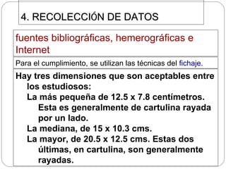4. RECOLECCI Ó N DE DATOS  fuentes bibliográficas, hemerográficas e Internet   Para el cumplimiento, se utilizan las técnicas del  fichaje.  Hay tres dimensiones que son aceptables entre los estudiosos: La más pequeña de 12.5 x 7.8 centímetros. Esta es generalmente de cartulina rayada por un lado. La mediana, de 15 x 10.3 cms. La mayor, de 20.5 x 12.5 cms. Estas dos últimas, en cartulina, son generalmente rayadas.  