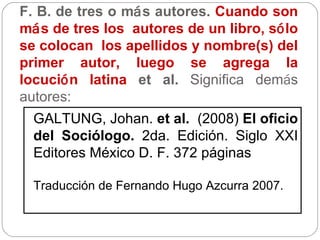 F. B. de tres o m á s autores.  Cuando son m á s de tres los  autores de un libro, s ó lo se colocan  los apellidos y nombre(s) del primer autor, luego se agrega la locuci ó n latina  et al.  Significa dem á s autores: GALTUNG, Johan.  et al.  (2008)  El oficio del Sociólogo.  2da. Edición. Siglo XXI Editores México D. F. 372 páginas Traducción de Fernando Hugo Azcurra 2007. 