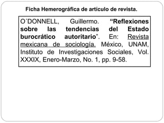Ficha Hemerográfica de artículo de revista.   O´DONNELL, Guillermo.  “Reflexiones sobre las tendencias del Estado burocrático autoritario ”. En:  Revista mexicana de sociología.  México, UNAM, Instituto de Investigaciones Sociales, Vol. XXXIX, Enero-Marzo, No. 1, pp. 9-58. 