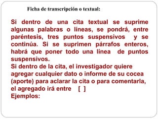 Ficha de transcripción o textual:   Si dentro de una cita textual se suprime algunas palabras o líneas, se pondrá, entre paréntesis, tres puntos suspensivos  y se continúa. Si se suprimen párrafos enteros, habrá que poner todo una línea  de puntos suspensivos.  Si dentro de la cita, el investigador quiere agregar cualquier dato o informe de su cocea (aporte) para aclarar la cita o para comentarla, el agregado irá entre  [  ]  Ejemplos: 