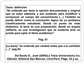 Tesis: definición  “ Se entiende por tesis la opinión documentada y original que un autor adelanta, y aún sustenta, para modificar o enriquecer un campo del conocimiento (…) También se puede definir como la conclusión lógica de un problema científicamente estudiado. Desde un punto de vista dialéctico, la tesis es una proposición; desde un ángulo utilitario, es una investigación que se sustenta ante un jurado para optar el título académico”. Pág. 51 ................................................................................................... [La tesis] “se entiende por calidad antes que a la cantidad (...)” pág.52. Del Busto D., José (2004)La Tesis Universitaria.1ra. Edición. Editorial San Marcos. Lima-Perú. Págs. 34 y ss.  