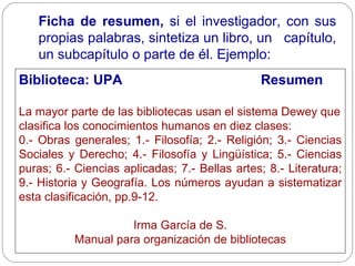 Ficha de resumen,  si el investigador, con sus propias palabras, sintetiza un libro, un  capítulo, un subcapítulo o parte de él. Ejemplo: Biblioteca: UPA   Resumen La mayor parte de las bibliotecas usan el sistema Dewey que clasifica los conocimientos humanos en diez clases: 0.- Obras generales; 1.- Filosofía; 2.- Religión; 3.- Ciencias Sociales y Derecho; 4.- Filosofía y Lingüística; 5.- Ciencias puras; 6.- Ciencias aplicadas; 7.- Bellas artes; 8.- Literatura; 9.- Historia y Geografía. Los números ayudan a sistematizar esta clasificación, pp.9-12. Irma García de S. Manual para organización de bibliotecas 